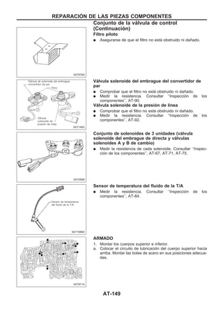 Filtro piloto
q Asegurarse de que el filtro no está obstruido ni dañado.
Válvula solenoide del embrague del convertidor de
par
q Comprobar que el filtro no está obstruido ni dañado.
q Medir la resistencia. Consultar ‘‘Inspección de los
componentes’’, AT-90.
Válvula solenoide de la presión de línea
q Comprobar que el filtro no está obstruido ni dañado.
q Medir la resistencia. Consultar ‘‘Inspección de los
componentes’’, AT-92.
Conjunto de solenoides de 3 unidades (válvula
solenoide del embrague de directa y válvulas
solenoides A y B de cambio)
q Medir la resistencia de cada solenoide. Consultar ‘‘Inspec-
ción de los componentes’’, AT-67, AT-71, AT-75.
Sensor de temperatura del fluido de la T/A
q Medir la resistencia. Consultar ‘‘Inspección de los
componentes’’, AT-84.
ARMADO
1. Montar los cuerpos superior e inferior.
a. Colocar el circuito de lubricación del cuerpo superior hacia
arriba. Montar las bolas de acero en sus posiciones adecua-
das.
SAT676A
SAT149G
SAT095B
SAT169BA
SAT671A
REPARACIOuN DE LAS PIEZAS COMPONENTES
Conjunto de la válvula de control
(Continuacio´n)
AT-149
 