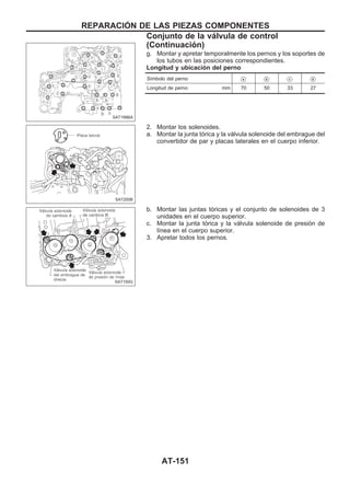 g. Montar y apretar temporalmente los pernos y los soportes de
los tubos en las posiciones correspondientes.
Longitud y ubicación del perno
Símbolo del perno Va Vb Vc Vd
Longitud de perno mm 70 50 33 27
2. Montar los solenoides.
a. Montar la junta tórica y la válvula solenoide del embrague del
convertidor de par y placas laterales en el cuerpo inferior.
b. Montar las juntas tóricas y el conjunto de solenoides de 3
unidades en el cuerpo superior.
c. Montar la junta tórica y la válvula solenoide de presión de
línea en el cuerpo superior.
3. Apretar todos los pernos.
SAT199BA
SAT200B
SAT150G
REPARACIOuN DE LAS PIEZAS COMPONENTES
Conjunto de la válvula de control
(Continuacio´n)
AT-151
 