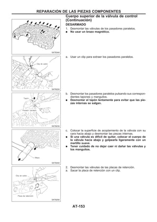 DESARMADO
1. Desmontar las válvulas de los pasadores paralelos.
q No usar un brazo magnético.
a. Usar un clip para extraer los pasadores paralelos.
b. Desmontar los pasadores paralelos pulsando sus correspon-
dientes tapones y manguitos.
q Desmontar el tapón lentamente para evitar que las pie-
zas internas se salgan.
c. Colocar la superficie de acoplamiento de la válvula con su
cara hacia abajo y desmontar las piezas internas.
q Si una válvula es difícil de quitar, colocar el cuerpo de
la válvula hacia abajo y golpearla ligeramente con un
martillo suave.
q Tener cuidado de no dejar caer ni dañar las válvulas y
los manguitos.
2. Desmontar las válvulas de las placas de retención.
a. Sacar la placa de retención con un clip.
SAT834A
SAT822A
SAT823A
SAT824A
SAT825A
REPARACIOuN DE LAS PIEZAS COMPONENTES
Cuerpo superior de la válvula de control
(Continuacio´n)
AT-153
 