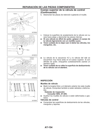b. Desmontar las placas de retención sujetando el muelle.
c. Colocar la superficie de acoplamiento de la válvula con su
cara hacia abajo y desmontar las piezas internas.
q Si una válvula es difícil de quitar, golpear el cuerpo de
la válvula ligeramente con un martillo suave.
q Tener cuidado de no dejar caer ni dañar las válvulas, los
manguitos, etc.
q La válvula de la secuencia 4-2 y la válvula del relé se
encuentran muy hacia atrás en el cuerpo superior. Si son
difíciles de quitar, empujarlos cuidadosamente usando un
alambre rígido.
q Tener cuidado de no rallar la superficie de deslizamiento
de la válvula con el alambre.
INSPECCIOuN
Muelles de válvula
q Medir la longitud libre y el diámetro exterior de cada muelle
de válvula. Comprobar también si están dañados o deforma-
dos.
Estándar de inspección:
Consultar SDS, AT-205.
q Sustituir los muelles de válvula si están deformados o gas-
tados.
Válvulas de control
q Comprobar las superficies de deslizamiento de las válvulas,
manguitos y tapones.
SAT826A
SAT827A
SAT828A
SAT829A
REPARACIOuN DE LAS PIEZAS COMPONENTES
Cuerpo superior de la válvula de control
(Continuacio´n)
AT-154
 