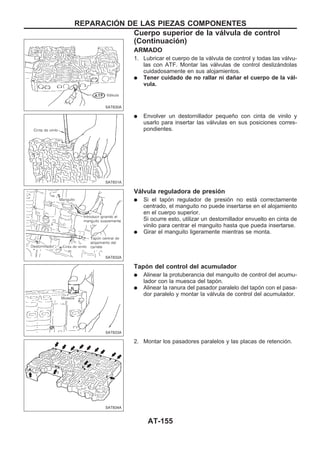 ARMADO
1. Lubricar el cuerpo de la válvula de control y todas las válvu-
las con ATF. Montar las válvulas de control deslizándolas
cuidadosamente en sus alojamientos.
q Tener cuidado de no rallar ni dañar el cuerpo de la vál-
vula.
q Envolver un destornillador pequeño con cinta de vinilo y
usarlo para insertar las válvulas en sus posiciones corres-
pondientes.
Válvula reguladora de presión
q Si el tapón regulador de presión no está correctamente
centrado, el manguito no puede insertarse en el alojamiento
en el cuerpo superior.
Si ocurre esto, utilizar un destornillador envuelto en cinta de
vinilo para centrar el manguito hasta que pueda insertarse.
q Girar el manguito ligeramente mientras se monta.
Tapón del control del acumulador
q Alinear la protuberancia del manguito de control del acumu-
lador con la muesca del tapón.
q Alinear la ranura del pasador paralelo del tapón con el pasa-
dor paralelo y montar la válvula de control del acumulador.
2. Montar los pasadores paralelos y las placas de retención.
SAT830A
SAT831A
SAT832A
SAT833A
SAT834A
REPARACIOuN DE LAS PIEZAS COMPONENTES
Cuerpo superior de la válvula de control
(Continuacio´n)
AT-155
 