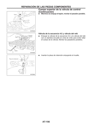 q Mientras se empuja el tapón, montar el pasador paralelo.
Válvula de la secuencia 4-2 y válvula del relé
q Empujar la válvula de la secuencia 4-2 y la válvula del relé
con un alambre envuelto en cinta de vinilo para evitar rallar
el cuerpo de la válvula. Montar los pasadores paralelos.
q Insertar la placa de retención empujando el muelle.
SAT823A
SAT835A
SAT836A
REPARACIOuN DE LAS PIEZAS COMPONENTES
Cuerpo superior de la válvula de control
(Continuacio´n)
AT-156
 