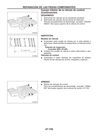 DESARMADO
1. Desmontar las válvulas de los pasadores paralelos.
2. Desmontar las válvulas de las placas de retención.
Para los procedimientos de desmontaje, consultar ‘‘DESAR-
MADO’’ del cuerpo superior de la válvula de control.
INSPECCIOuN
Muelles de válvula
q Comprobar cada muelle de válvula por si está dañado o
deformado. Medir también la longitud libre y el diámetro exte-
rior.
Estándar de inspección:
Consultar SDS, AT-205.
q Sustituir los muelles de válvula si están deformados o des-
gastados.
Válvulas de control
q Comprobar si están dañadas las superficies de desliza-
miento de las válvulas de control, manguitos y tapones.
ARMADO
q Montar las válvulas de control.
Para los procedimientos de desmontaje, consultar ‘‘ARMA-
DO’’ del cuerpo superior de la válvula de control, AT-155.
SAT838A
SAT829A
SAT838A
REPARACIOuN DE LAS PIEZAS COMPONENTES
Cuerpo inferior de la válvula de control
(Continuacio´n)
AT-158
 