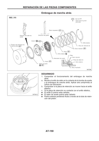 Embrague de marcha atrás
DESARMADO
1. Comprobar el funcionamiento del embrague de marcha
atrás.
a. Montar el anillo de retén en la cubierta de la bomba de aceite
y el embrague de marcha atrás. Aplicar aire comprimido al
orificio de lubricación.
b. Comprobar si la placa de retención se mueve hacia el anillo
elástico.
c. Si la placa de retención no contacta con el anillo elástico,
q El anillo D podría estar dañado.
q El retén de aceite podría estar dañado.
q Podría estarse perdiendo fluido a través de la bola de reten-
ción del pistón.
NAT296
SAT841A
REPARACIOuN DE LAS PIEZAS COMPONENTES
AT-159
 