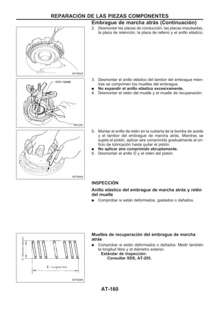 2. Desmontar las placas de conducción, las placas impulsadas,
la placa de retención, la placa de relleno y el anillo elástico.
3. Desmontar el anillo elástico del tambor del embrague mien-
tras se comprimen los muelles del embrague.
q No expandir el anillo elástico excesivamente.
4. Desmontar el retén del muelle y el muelle de recuperación.
5. Montar el anillo de retén en la cubierta de la bomba de aceite
y el tambor del embrague de marcha atrás. Mientras se
sujeta el pistón, aplicar aire comprimido gradualmente al ori-
ficio de lubricación hasta quitar el pistón.
q No aplicar aire comprimido abruptamente.
6. Desmontar el anillo D y el retén del pistón.
INSPECCIOuN
Anillo elástico del embrague de marcha atrás y retén
del muelle
q Comprobar si están deformados, gastados o dañados.
Muelles de recuperación del embrague de marcha
atrás
q Comprobar si están deformados o dañados. Medir también
la longitud libre y el diámetro exterior.
Estándar de inspección:
Consultar SDS, AT-205.
SAT842A
NAT297
SAT844A
SAT829A
REPARACIOuN DE LAS PIEZAS COMPONENTES
Embrague de marcha atrás (Continuacio´n)
AT-160
 