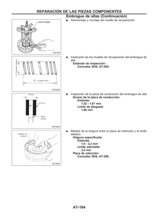 q Desmontaje y montaje del muelle de recuperación
q Inspección de los muelles de recuperación del embrague de
alta
Estándar de inspección:
Consultar SDS, AT-205.
q Inspección de la placa de conducción del embrague de alta
Grosor de la placa de conducción:
Estándar
1,52 - 1,67 mm
Límite de desgaste
1,40 mm
q Medida de la holgura entre la placa de retención y el anillo
elástico.
Holgura especificada:
Estándar
1,8 - 2,2 mm
Límite admisible
3,2 mm
Placa de retención:
Consultar SDS, AT-206.
NAT300
SAT829A
SAT845A
SAT858A
REPARACIOuN DE LAS PIEZAS COMPONENTES
Embrague de altas (Continuacio´n)
AT-164
 