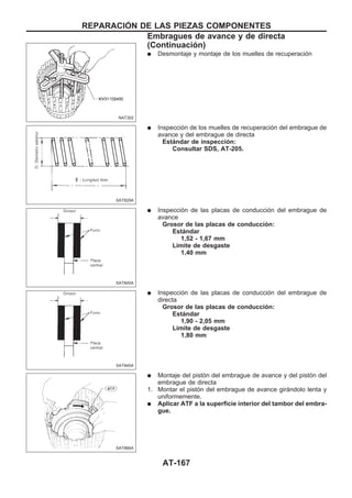 q Desmontaje y montaje de los muelles de recuperación
q Inspección de los muelles de recuperación del embrague de
avance y del embrague de directa
Estándar de inspección:
Consultar SDS, AT-205.
q Inspección de las placas de conducción del embrague de
avance
Grosor de las placas de conducción:
Estándar
1,52 - 1,67 mm
Límite de desgaste
1,40 mm
q Inspección de las placas de conducción del embrague de
directa
Grosor de las placas de conducción:
Estándar
1,90 - 2,05 mm
Límite de desgaste
1,80 mm
q Montaje del pistón del embrague de avance y del pistón del
embrague de directa
1. Montar el pistón del embrague de avance girándolo lenta y
uniformemente.
q Aplicar ATF a la superficie interior del tambor del embra-
gue.
NAT302
SAT829A
SAT845A
SAT845A
SAT866A
REPARACIOuN DE LAS PIEZAS COMPONENTES
Embragues de avance y de directa
(Continuacio´n)
AT-167
 