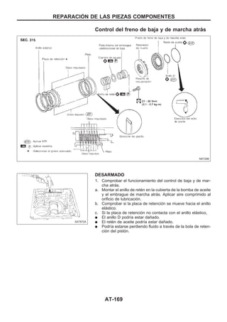 Control del freno de baja y de marcha atrás
DESARMADO
1. Comprobar el funcionamiento del control de baja y de mar-
cha atrás.
a. Montar el anillo de retén en la cubierta de la bomba de aceite
y el embrague de marcha atrás. Aplicar aire comprimido al
orificio de lubricación.
b. Comprobar si la placa de retención se mueve hacia el anillo
elástico.
c. Si la placa de retención no contacta con el anillo elástico,
q El anillo D podría estar dañado.
q El retén de aceite podría estar dañado.
q Podría estarse perdiendo fluido a través de la bola de reten-
ción del pistón.
NAT298
SAT872A
REPARACIOuN DE LAS PIEZAS COMPONENTES
AT-169
 