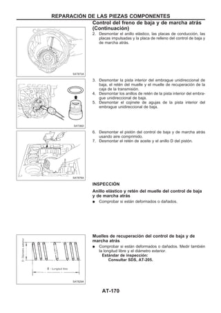 2. Desmontar el anillo elástico, las placas de conducción, las
placas impulsadas y la placa de relleno del control de baja y
de marcha atrás.
3. Desmontar la pista interior del embrague unidireccional de
baja, el retén del muelle y el muelle de recuperación de la
caja de la transmisión.
4. Desmontar los anillos de retén de la pista interior del embra-
gue unidireccional de baja.
5. Desmontar el cojinete de agujas de la pista interior del
embrague unidireccional de baja.
6. Desmontar el pistón del control de baja y de marcha atrás
usando aire comprimido.
7. Desmontar el retén de aceite y el anillo D del pistón.
INSPECCIOuN
Anillo elástico y retén del muelle del control de baja
y de marcha atrás
q Comprobar si están deformados o dañados.
Muelles de recuperación del control de baja y de
marcha atrás
q Comprobar si están deformados o dañados. Medir también
la longitud libre y el diámetro exterior.
Estándar de inspección:
Consultar SDS, AT-205.
SAT873A
SAT382I
SAT876A
SAT829A
REPARACIOuN DE LAS PIEZAS COMPONENTES
Control del freno de baja y de marcha atrás
(Continuacio´n)
AT-170
 