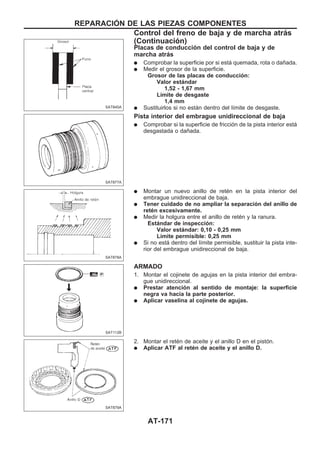 Placas de conducción del control de baja y de
marcha atrás
q Comprobar la superficie por si está quemada, rota o dañada.
q Medir el grosor de la superficie.
Grosor de las placas de conducción:
Valor estándar
1,52 - 1,67 mm
Límite de desgaste
1,4 mm
q Sustituirlos si no están dentro del límite de desgaste.
Pista interior del embrague unidireccional de baja
q Comprobar si la superficie de fricción de la pista interior está
desgastada o dañada.
q Montar un nuevo anillo de retén en la pista interior del
embrague unidireccional de baja.
q Tener cuidado de no ampliar la separación del anillo de
retén excesivamente.
q Medir la holgura entre el anillo de retén y la ranura.
Estándar de inspección:
Valor estándar: 0,10 - 0,25 mm
Límite permisible: 0,25 mm
q Si no está dentro del límite permisible, sustituir la pista inte-
rior del embrague unidireccional de baja.
ARMADO
1. Montar el cojinete de agujas en la pista interior del embra-
gue unidireccional.
q Prestar atención al sentido de montaje: la superficie
negra va hacia la parte posterior.
q Aplicar vaselina al cojinete de agujas.
2. Montar el retén de aceite y el anillo D en el pistón.
q Aplicar ATF al retén de aceite y el anillo D.
SAT845A
SAT877A
SAT878A
SAT112B
SAT879A
REPARACIOuN DE LAS PIEZAS COMPONENTES
Control del freno de baja y de marcha atrás
(Continuacio´n)
AT-171
 