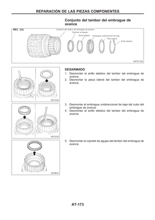 Conjunto del tambor del embrague de
avance
DESARMADO
1. Desmontar el anillo elástico del tambor del embrague de
avance.
2. Desmontar la placa lateral del tambor del embrague de
avance.
3. Desmontar el embrague unidireccional de baja del cubo del
embrague de avance.
4. Desmontar el anillo elástico del tambor del embrague de
avance.
5. Desmontar el cojinete de agujas del tambor del embrague de
avance.
SAT211GA
SAT212G
SAT213G
SAT891A
REPARACIOuN DE LAS PIEZAS COMPONENTES
AT-173
 