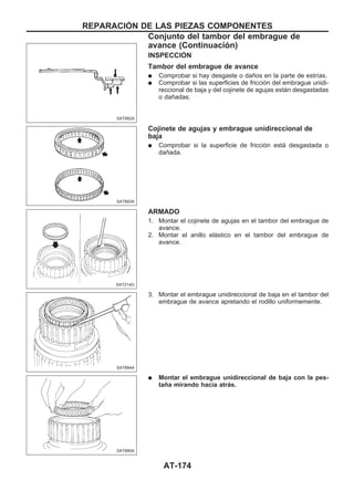 INSPECCIOuN
Tambor del embrague de avance
q Comprobar si hay desgaste o daños en la parte de estrías.
q Comprobar si las superficies de fricción del embrague unidi-
reccional de baja y del cojinete de agujas están desgastadas
o dañadas.
Cojinete de agujas y embrague unidireccional de
baja
q Comprobar si la superficie de fricción está desgastada o
dañada.
ARMADO
1. Montar el cojinete de agujas en el tambor del embrague de
avance.
2. Montar el anillo elástico en el tambor del embrague de
avance.
3. Montar el embrague unidireccional de baja en el tambor del
embrague de avance apretando el rodillo uniformemente.
q Montar el embrague unidireccional de baja con la pes-
taña mirando hacia atrás.
SAT892A
SAT893A
SAT214G
SAT894A
SAT895A
REPARACIOuN DE LAS PIEZAS COMPONENTES
Conjunto del tambor del embrague de
avance (Continuacio´n)
AT-174
 