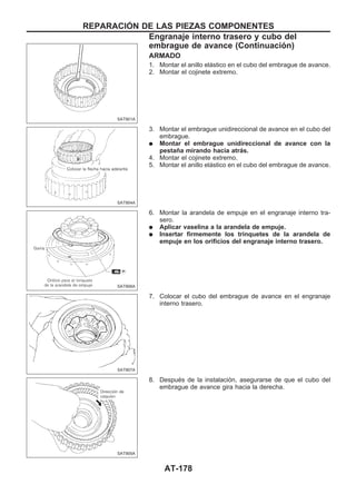 ARMADO
1. Montar el anillo elástico en el cubo del embrague de avance.
2. Montar el cojinete extremo.
3. Montar el embrague unidireccional de avance en el cubo del
embrague.
q Montar el embrague unidireccional de avance con la
pestaña mirando hacia atrás.
4. Montar el cojinete extremo.
5. Montar el anillo elástico en el cubo del embrague de avance.
6. Montar la arandela de empuje en el engranaje interno tra-
sero.
q Aplicar vaselina a la arandela de empuje.
q Insertar firmemente los trinquetes de la arandela de
empuje en los orificios del engranaje interno trasero.
7. Colocar el cubo del embrague de avance en el engranaje
interno trasero.
8. Después de la instalación, asegurarse de que el cubo del
embrague de avance gira hacia la derecha.
SAT901A
SAT904A
SAT906A
SAT907A
SAT905A
REPARACIOuN DE LAS PIEZAS COMPONENTES
Engranaje interno trasero y cubo del
embrague de avance (Continuacio´n)
AT-178
 