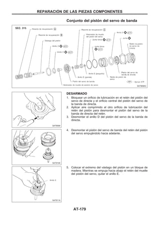 Conjunto del pistón del servo de banda
DESARMADO
1. Bloquear un orificio de lubricación en el retén del pistón del
servo de directa y el orificio central del pistón del servo de
la banda de directa.
2. Aplicar aire comprimido al otro orificio de lubricación del
retén del pistón para desmontar el pistón del servo de la
banda de directa del retén.
3. Desmontar el anillo D del pistón del servo de la banda de
directa.
4. Desmontar el pistón del servo de banda del retén del pistón
del servo empujándolo hacia adelante.
5. Colocar el extremo del vástago del pistón en un bloque de
madera. Mientras se empuja hacia abajo el retén del muelle
del pistón del servo, quitar el anillo E.
SAT908AC
SAT909A
SAT910A
SAT911A
REPARACIOuN DE LAS PIEZAS COMPONENTES
AT-179
 