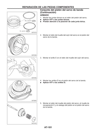 ARMADO
1. Montar las juntas tóricas en el retén del pistón del servo.
q Aplicar ATF a las juntas tóricas.
q Prestar atención a la posición de cada junta tórica.
2. Montar el retén del muelle del cojín del servo en el pistón del
servo de la banda.
3. Montar el anillo E en el retén del muelle del cojín del servo.
4. Montar los anillos D en el pistón del servo de la banda.
q Aplicar ATF a los anillos D.
5. Montar el retén del muelle del pistón del servo, el muelle de
recuperación C y el vástago del pistón en el pistón del servo
de la banda.
SAT917A
SAT918A
SAT919A
SAT920A
SAT912A
REPARACIOuN DE LAS PIEZAS COMPONENTES
Conjunto del pistón del servo de banda
(Continuacio´n)
AT-181
 
