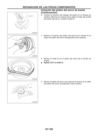 6. Colocar el extremo del vástago del pistón en un bloque de
madera. Mientras se empuja hacia abajo el retén del muelle
del pistón del servo, montar el anillo E.
7. Montar el conjunto del pistón del servo de la banda en el
retén del pistón del servo empujándolo hacia adentro.
8. Montar el anillo D en el pistón del servo de la banda de
directa.
q Aplicar ATF al anillo D.
9. Montar el pistón del servo de la banda de directa en el retén
del pistón del servo empujándolo hacia adentro.
SAT921A
SAT922A
SAT923A
SAT924A
REPARACIOuN DE LAS PIEZAS COMPONENTES
Conjunto del pistón del servo de banda
(Continuacio´n)
AT-182
 