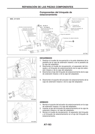 Componentes del trinquete de
estacionamiento
DESARMADO
1. Deslizar el muelle de recuperación a la parte delantera de la
pestaña de la caja de extensión trasera o de la pestaña de
la caja del adaptador.
2. Desmontar el muelle de recuperación, el separador del trin-
quete y el trinquete de estacionamiento de la caja de exten-
sión trasera o de la caja del adaptador.
3. Desmontar el eje del trinquete de estacionamiento de la caja
de extensión trasera o de la caja del adaptador.
4. Desmontar el soporte del actuador de estacionamiento de la
caja de extensión trasera o de la caja del adaptador.
ARMADO
1. Montar el soporte del actuador de estacionamiento en la caja
de extensión trasera o la caja del adaptador.
2. Insertar el eje del trinquete de estacionamiento en la caja de
extensión trasera o la caja del adaptador.
3. Montar el muelle de recuperación, el separador del trinquete
y el trinquete de estacionamiento en el eje del trinquete de
estacionamiento.
SAT758I
SAT226H
SAT228H
SAT229H
REPARACIOuN DE LAS PIEZAS COMPONENTES
AT-183
 