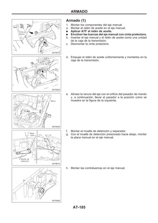 Armado (1)
1. Montar los componentes del eje manual.
a. Montar el retén de aceite en el eje manual.
q Aplicar ATF al retén de aceite.
q Envolver las tuercas del eje manual con cinta protectora.
b. Insertar el eje manual y el retén de aceite como una unidad
de la caja de la transmisión.
c. Desmontar la cinta protectora.
d. Empujar el retén de aceite uniformemente y montarlos en la
caja de la transmisión.
e. Alinear la ranura del eje con el orificio del pasador de mando
y, a continuación, llevar el pasador a la posición como se
muestra en la figura de la izquierda.
f. Montar el muelle de detención y separador.
g. Con el muelle de detención presionado hacia abajo, montar
la placa manual en el eje manual.
h. Montar las contratuercas en el eje manual.
SAT931A
SAT932A
SAT933A
SAT901E
SAT936A
ARMADO
AT-185
 