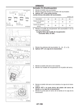 2. Montar el pistón del acumulador.
a. Montar las juntas tóricas en el pistón del acumulador.
q Aplicar ATF a las juntas tóricas.
Juntas tóricas del pistón del acumulador.
Unidad: mm
Acumulador VA VB VC VD
Extremo de diámetro
pequeño
29 32 45 29
Extremo de diámetro
grande
45 50 50 45
b. Montar el muelle de recuperación del acumulador A en la
caja de la transmisión.
Longitud libre del muelle de recuperación:
Consultar SDS, AT-205.
c. Montar los pistones del acumulador VA , VB , VC y VD .
q Aplicar ATF a la caja de la transmisión.
3. Montar el pistón del servo de la banda.
a. Montar los muelles de recuperación en el pistón del servo.
b. Montar el pistón del servo de la banda a la caja de la trans-
misión.
q Aplicar ATF a la junta tórica del pistón del servo de
banda y a la caja de la transmisión.
c. Montar la junta para el servo de la banda en la caja de la
transmisión.
SAT523GA
SAT938A
SAT939AA
SAT941A
SAT942A
ARMADO
Armado (1) (Continuacio´n)
AT-186
 