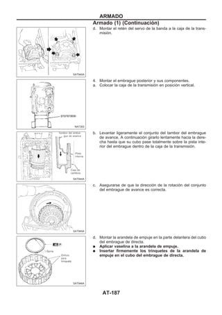 d. Montar el retén del servo de la banda a la caja de la trans-
misión.
4. Montar el embrague posterior y sus componentes.
a. Colocar la caja de la transmisión en posición vertical.
b. Levantar ligeramente el conjunto del tambor del embrague
de avance. A continuación girarlo lentamente hacia la dere-
cha hasta que su cubo pase totalmente sobre la pista inte-
rior del embrague dentro de la caja de la transmisión.
c. Asegurarse de que la dirección de la rotación del conjunto
del embrague de avance es correcta.
d. Montar la arandela de empuje en la parte delantera del cubo
del embrague de directa.
q Aplicar vaselina a la arandela de empuje.
q Insertar firmemente los trinquetes de la arandela de
empuje en el cubo del embrague de directa.
SAT940A
NAT303
SAT944A
SAT945A
SAT946A
ARMADO
Armado (1) (Continuacio´n)
AT-187
 