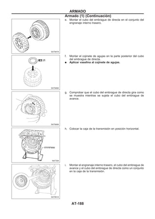 e. Montar el cubo del embrague de directa en el conjunto del
engranaje interno trasero.
f. Montar el cojinete de agujas en la parte posterior del cubo
del embrague de directa.
q Aplicar vaselina al cojinete de agujas.
g. Comprobar que el cubo del embrague de directa gira como
se muestra mientras se sujeta el cubo del embrague de
avance.
h. Colocar la caja de la transmisión en posición horizontal.
i. Montar el engranaje interno trasero, el cubo del embrague de
avance y el cubo del embrague de directa como un conjunto
en la caja de la transmisión.
SAT947A
SAT948A
SAT949A
NAT304
SAT951A
ARMADO
Armado (1) (Continuacio´n)
AT-188
 