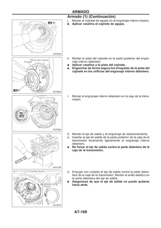 j. Montar el cojinete de agujas en el engranaje interno trasero.
q Aplicar vaselina al cojinete de agujas.
k. Montar la pista del cojinete en la parte posterior del engra-
naje interno delantero.
q Aplicar vaselina a la pista del cojinete.
q Enganchar de forma segura los trinquetes de la pista del
cojinete en los orificios del engranaje interno delantero.
l. Montar el engranaje interno delantero en la caja de la trans-
misión.
5. Montar el eje de salida y el engranaje de estacionamiento.
a. Insertar el eje de salida de la parte posterior de la caja de la
transmisión levantando ligeramente el engranaje interno
delantero.
q No forzar el eje de salida contra la parte delantera de la
caja de la transmisión.
b. Empujar con cuidado el eje de salida contra la parte delan-
tera de la caja de la transmisión. Montar el anillo elástico en
la parte delantera del eje de salida.
q Asegurarse de que el eje de salida no pueda quitarse
hacia atrás.
SAT952A
SAT953A
SAT954A
SAT216B
SAT957A
ARMADO
Armado (1) (Continuacio´n)
AT-189
 
