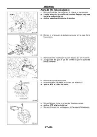 c. Montar el cojinete de agujas en la caja de la transmisión.
q Prestar atención al sentido de montaje: la parte negra va
hacia la parte posterior.
q Aplicar vaselina al cojinete de agujas.
d. Montar el engranaje de estacionamiento en la caja de la
transmisión.
e. Montar el anillo elástico en la parte trasera del eje de salida.
q Asegurarse de que el eje de salida no pueda quitarse
hacia adelante.
6. Montar la caja del adaptador.
a. Montar el retén de aceite en la caja del adaptador.
q Aplicar ATF al retén de aceite.
b. Montar la junta tórica en el sensor de revoluciones.
q Aplicar ATF a la junta tórica.
c. Montar el sensor de revoluciones en la caja del adaptador.
SAT217B
SAT218B
SAT960A
NAT305
SAT757I
ARMADO
Armado (1) (Continuacio´n)
AT-190
 