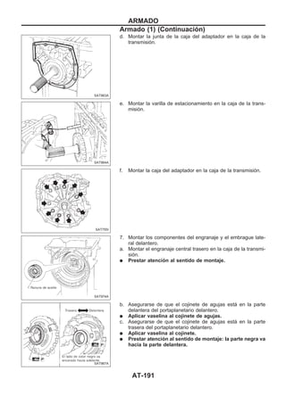 d. Montar la junta de la caja del adaptador en la caja de la
transmisión.
e. Montar la varilla de estacionamiento en la caja de la trans-
misión.
f. Montar la caja del adaptador en la caja de la transmisión.
7. Montar los componentes del engranaje y el embrague late-
ral delantero.
a. Montar el engranaje central trasero en la caja de la transmi-
sión.
q Prestar atención al sentido de montaje.
b. Asegurarse de que el cojinete de agujas está en la parte
delantera del portaplanetario delantero.
q Aplicar vaselina al cojinete de agujas.
c. Asegurarse de que el cojinete de agujas está en la parte
trasera del portaplanetario delantero.
q Aplicar vaselina al cojinete.
q Prestar atención al sentido de montaje: la parte negra va
hacia la parte delantera.
SAT963A
SAT964A
SAT755I
SAT974A
SAT967A
ARMADO
Armado (1) (Continuacio´n)
AT-191
 