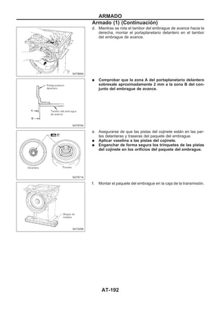 d. Mientras se rota el tambor del embrague de avance hacia la
derecha, montar el portaplanetario delantero en el tambor
del embrague de avance.
q Comprobar que la zona A del portaplanetario delantero
sobresale aproximadamente 2 mm a la zona B del con-
junto del embrague de avance.
e. Asegurarse de que las pistas del cojinete están en las par-
tes delanteras y traseras del paquete del embrague.
q Aplicar vaselina a las pistas del cojinete.
q Enganchar de forma segura los trinquetes de las pistas
del cojinete en los orificios del paquete del embrague.
f. Montar el paquete del embrague en la caja de la transmisión.
SAT969A
SAT970A
SAT971A
SAT220B
ARMADO
Armado (1) (Continuacio´n)
AT-192
 