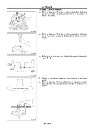 c. Medir la distancia ‘‘B’’ entre el extremo delantero de la caja
de la transmisión y la pista del cojinete de la cubierta de la
bomba de aceite.
d. Medir la distancia ‘‘B’’ entre el extremo delantero de la caja
de la transmisión y la junta de la cubierta de la bomba de
aceite.
e. Determinar la dimensión ‘‘A’’ utilizando la siguiente ecuación.
A = B − C
f. Montar el cojinete de agujas en el conjunto de la bomba de
aceite.
g. Medir la distancia ‘‘D’’ entre el cojinete de agujas y la super-
ficie labrada del conjunto de la cubierta de la bomba de
aceite.
SAT208B
SAT209B
SAT210B
SAT211B
ARMADO
Ajuste (Continuacio´n)
AT-194
 