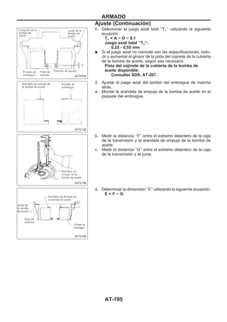 h. Determinar el juego axial total ‘‘T1’’ utilizando la siguiente
ecuación.
T1 = A − D − 0,1
Juego axial total ‘‘T1’’:
0,25 - 0,55 mm
q Si el juego axial no coincide con las especificaciones, redu-
cir o aumentar el grosor de la pista del cojinete de la cubierta
de la bomba de aceite, según sea necesario.
Pista del cojinete de la cubierta de la bomba de
aceite disponible:
Consultar SDS, AT-207.
2. Ajustar el juego axial del tambor del embrague de marcha
atrás.
a. Montar la arandela de empuje de la bomba de aceite en el
paquete del embrague.
b. Medir la distancia ‘‘F’’ entre el extremo delantero de la caja
de la transmisión y la arandela de empuje de la bomba de
aceite.
c. Medir la distancia ‘‘G’’ entre el extremo delantero de la caja
de la transmisión y la junta.
d. Determinar la dimensión ‘‘E’’ utilizando la siguiente ecuación.
E = F − G
SAT975A
SAT212B
SAT213B
SAT214B
ARMADO
Ajuste (Continuacio´n)
AT-195
 