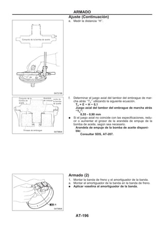 e. Medir la distancia ‘‘H’’.
f. Determinar el juego axial del tambor del embrague de mar-
cha atrás ‘‘T2’’ utilizando la siguiente ecuación.
T2 = E − H − 0,1
Juego axial del tambor del embrague de marcha atrás
‘‘T2’’:
0,55 - 0,90 mm
q Si el juego axial no coincide con las especificaciones, redu-
cir o aumentar el grosor de la arandela de empuje de la
bomba de aceite, según sea necesario.
Arandela de empuje de la bomba de aceite disponi-
ble:
Consultar SDS, AT-207.
Armado (2)
1. Montar la banda de freno y el amortiguador de la banda.
a. Montar el amortiguador de la banda en la banda de freno.
q Aplicar vaselina al amortiguador de la banda.
SAT215B
SAT980A
SAT985A
ARMADO
Ajuste (Continuacio´n)
AT-196
 