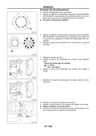 6. Montar el alojamiento del convertidor.
a. Aplicar el sellante recomendado (repuesto original NISSAN:
KP610-00250 o equivalente) a la periferia exterior de los ori-
ficios de los pernos en el alojamiento del convertidor.
q No aplicar demasiado sellante.
b. Aplicar el sellante recomendado (repuesto original NISSAN:
KP610-00250 o equivalente) a las superficies de asiento de
los pernos que aseguran el frente del alojamiento del con-
vertidor.
c. Montar la caja del convertidor en la carcasa de la caja de
cambios.
7. Ajustar la banda de freno.
a. Apretar el perno del espárrago de anclaje al par especifi-
cado.
Perno del espárrago de anclaje:
: 4 - 6N·m
(0,4 - 0,6 kg-m)
b. Aflojar el perno del espárrago de anclaje dos vueltas y
media.
c. Mientras se sujeta el espárrago de anclaje, apretar la con-
tratuerca.
8. Montar el conjunto de cables de terminal.
a. Montar la junta tórica en el conjunto de cables de terminal.
q Aplicar vaselina a la junta tórica.
b. Comprimir el tope del conjunto de cables de terminal y mon-
tar el conjunto en la caja de la transmisión.
SAT397C
SAT158G
SAT001B
SAT002B
SAT115B
ARMADO
Armado (2) (Continuacio´n)
AT-199
 