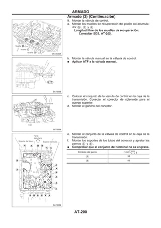 9. Montar la válvula de control.
a. Montar los muelles de recuperación del pistón del acumula-
dor VB , VC y VD .
Longitud libre de los muelles de recuperación:
Consultar SDS, AT-205.
b. Montar la válvula manual en la válvula de control.
q Aplicar ATF a la válvula manual.
c. Colocar el conjunto de la válvula de control en la caja de la
transmisión. Conectar el conector de solenoide para el
cuerpo superior.
d. Montar el gancho del conector.
e. Montar el conjunto de la válvula de control en la caja de la
transmisión.
f. Montar los soportes de los tubos del conector y apretar los
pernos VA y VB .
q Comprobar que el conjunto del terminal no se engrane.
Símbolo del perno ! mm
VA 33
VB 45
SAT004BA
SAT005B
SAT006B
SAT353B
ARMADO
Armado (2) (Continuacio´n)
AT-200
 