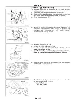11. Montar el interruptor de encendido en OFF punto muerto/
estacionamiento.
a. Comprobar que el eje manual esté en la posición ‘‘1’’.
b. Montar de forma provisional el interruptor de encendido en
OFF punto muerto/estacionamiento en el eje manual.
c. Mover el eje manual a ‘‘N’’.
d. Apretar los pernos mientras que se inserta el pasador 4,0
mm de diá. verticalmente y en los orificios de ubicación del
interruptor de encendido en OFF punto muerto/
estacionamiento y el eje manual.
12. Montar el convertidor de par.
a. Echar ATF en el convertidor de par.
q Se necesita aproximadamente 2 litros de fluido para un
nuevo convertidor de par.
q Cuando se vuelve a usar el antiguo convertidor de par,
añadir la misma cantidad de fluido que fue drenado.
b. Montar el convertidor de par haciendo coincidir sus muescas
con las de la bomba de aceite.
c. Medir la distancia A para comprobar que el convertidor de
par está en la posición correcta.
Distancia ‘‘A’’:
26,0 mm o más
NAT292
NAT290
SAT428DA
SAT016B
SAT017B
ARMADO
Armado (2) (Continuacio´n)
AT-202
 