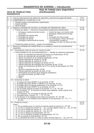 HOJA DE TRABAJO PARA
DIAGNOuSTICO
1. h Leer las observaciones del sistema de seguridad y escuchar las quejas del cliente. AT-6
2. h COMPROBAR EL FLUIDO DE LA T/A AT-29
h Pérdidas (seguir el procedimiento especificado)
h Estado del fluido
h Nivel de fluido
3. h Realizar la PRUEBA DE CALADO y la PRUEBA DE PRESIOuN DE LIuNEA. AT-29,
AT-32h Prueba de calado — marcar los componentes posiblemente dañados/otros.
h Embrague unidireccional del converti-
dor de par
h Embrague de marcha atrás
h Embrague de avance
h Embrague de directa
h Embrague unidireccional de avance
h Control de baja y de marcha atrás
h Embrague unidireccional de baja
h Motor
h La presión de línea es baja
h Los embragues y frenos funcionan
correctamente, excepto el
embrague de alta y la banda de freno
h Prueba de presión de línea — piezas con problemas:
4. h Efectuar la PRUEBA EN CARRETERA en su totalidad y marcar los procedimientos
requeridos.
AT-34
4-1. Comprobación antes de poner en marcha el motor. AT-35
h PROCEDIMIENTO DE AUTODIAGNOuSTICO — Señalar los elementos detectados.
h Sensor de velocidad del vehículozT/A (sensor de revoluciones), AT-53.
h Sensor de velocidad del vehículozMED, AT-57.
h Sensor de posición de la mariposa (acelerador), AT-63.
h Válvula solenoide de cambios A, AT-66.
h Válvula solenoide de cambios B, AT-70.
h Válvula solenoide de embrague de directa, AT-74.
h Válvula solenoide del embrague del convertidor de par, AT-94.
h Sensor de temperatura del fluido de la T/A y fuente de alimentación de TCM,
AT-82.
h Señal de velocidad del motor, AT-86.
h Válvula solenoide de presión de línea, AT-90.
h Interruptores de posición de la mariposa (acelerador),
de control de directa, de PNP, AT-94.
h Batería
h Otros
4-2. Comprobar al ralentí AT-37
h 1. El testigo del modo SPORT no se enciende, AT-98.
h 2. El testigo del modo SPORT o SNOW no se enciende, AT-101.
h 3. El testigo óptico de directa desactivada no se enciende, AT-101.
h 4. El testigo del modo SPORT no se enciende, AT-102.
h 5. No se puede arrancar el motor en la posición ‘‘P’’ y ‘‘N’’, AT-103.
h 6. En la posición ‘‘P’’, el vehículo se mueve hacia adelante o atrás cuando se le
empuja, AT-103.
h 7. En la posición ‘‘N’’, se mueve el vehículo, AT-104.
h 8. Sacudida fuerte. Posición ‘‘N’’ → ‘‘R’’, AT-105.
h 9. El vehículo no se desplaza hacia atrás en la posición ‘‘R’’, AT-106.
h 10. El vehículo no se desplaza hacia adelante en las posiciones ‘‘D’’, ‘‘2’’ o ‘‘1’’,
AT-107.
4-3. Prueba de crucero AT-38,
AT-41Parte-1
h 11. No es posible poner en marcha el vehículo desde la posición D1, AT-108.
h 12. La T/A no cambia de marcha: D1 → D2 o no hay relación corta: D4 → D2, AT-109.
h 13. La T/A no cambia de marcha: D2 → D3, AT-110.
h 14. La T/A no cambia de marcha: D3 → D4, AT-111.
h 15. La T/A no efectúa el enclavamiento, AT-112.
h 16. La T/A no mantiene el estado de enclavamiento, AT-113.
h 17. No se cancela el enclavamiento, AT-114.
h 18. La velocidad del motor no vuelve al ralentí (frenado ligero D4 → D3), AT-115.
DIAGNOuSTICO DE AVERIuAS — Introducción
Hoja de trabajo para diagnóstico
(Continuacio´n)
AT-26
 