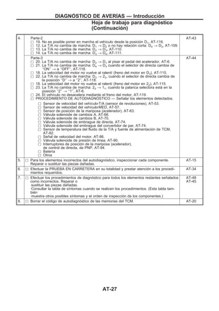 4. Parte-2
h 19. No es posible poner en marcha el vehículo desde la posición D1, AT-116.
h 12. La T/A no cambia de marcha: D1 → D2 o no hay relación corta: D4 → D2, AT-109.
h 13. La T/A no cambia de marcha: D2 → D3, AT-110.
h 14. La T/A no cambia de marcha: D3 → D4, AT-111.
AT-43
Parte-3
h 20. La T/A no cambia de marcha: D2 → D1 al pisar el pedal del acelerador, AT-6.
h 21. La T/A no cambia de marcha: D4 → D3 cuando el selector de directa cambia de
‘‘ON’’ → a ‘‘OFF’’, AT-118.
h 18. La velocidad del motor no vuelve al ralentí (freno del motor en D3), AT-115.
h 22. La T/A no cambia de marcha: D3 → 22, cuando el selector de directa cambia de
la posición ‘‘D’’ → a ‘‘2’’, AT-118.
h 18. La velocidad del motor no vuelve al ralentí (freno del motor en 22), AT-115.
h 23. La T/A no cambia de marcha: 22 → 11, cuando la palanca selectora está en la
posición ‘‘2’’ → ‘‘1’’, AT-6.
h 24. El vehículo no desacelera mediante el freno del motor, AT-119.
h PROCEDIMIENTO DE AUTODIAGNOuSTICO — Señalar los elementos detectados.
AT-44
h Sensor de velocidad del vehículozT/A (sensor de revoluciones), AT-53.
h Sensor de velocidad del vehículozMED, AT-57.
h Sensor de posición de la mariposa (acelerador), AT-63.
h Válvula solenoide de cambios A, AT-66.
h Válvula solenoide de cambios B, AT-70.
h Válvula solenoide de embrague de directa, AT-74.
h Válvula solenoide del embrague del convertidor de par, AT-74.
h Sensor de temperatura del fluido de la T/A y fuente de alimentación de TCM,
AT-82.
h Señal de velocidad del motor, AT-86.
h Válvula solenoide de presión de línea, AT-90.
h Interruptores de posición de la mariposa (acelerador),
de control de directa, de PNP, AT-94.
h Batería
h Otros
5. h Para los elementos incorrectos del autodiagnóstico, inspeccionar cada componente.
Reparar o sustituir las piezas dañadas.
AT-15
6. h Efectuar la PRUEBA EN CARRETERA en su totalidad y prestar atención a los procedi-
mientos requeridos.
AT-34
7. h Efectuar los procedimientos de diagnóstico para todos los elementos restantes señalados
como incorrectos. Reparar o
sustituir las piezas dañadas.
Consultar la tabla de síntomas cuando se realicen los procedimientos. (Esta tabla tam-
bién
muestra otros posibles síntomas y el orden de inspección de los componentes.)
AT-48
AT-45
8. h Borrar el código de autodiagnóstico de las memorias del TCM. AT-20
DIAGNOuSTICO DE AVERIuAS — Introducción
Hoja de trabajo para diagnóstico
(Continuacio´n)
AT-27
 