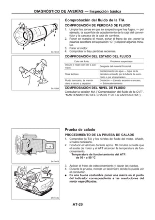 Comprobación del fluido de la T/A
COMPROBACIOuN DE PEuRDIDAS DE FLUIDO
1. Limpiar las zonas en que se sospecha que hay fugas, — por
ejemplo, la superficie de acoplamiento de la caja del conver-
tidor y la carcasa de la caja de cambios.
2. Poner en marcha el motor, echar el freno de pie, poner la
palanca selectora en la posición ‘‘D’’ y esperar algunos minu-
tos.
3. Parar el motor.
4. Comprobar si hay pérdidas recientes.
COMPROBACIOuN DEL ESTADO DEL FLUIDO
Color del fluido Problema sospechado
Oscuro o negro con olor a que-
mado
Desgaste del material friccional
Rosa lechoso
Contaminación de agua — Agua de la
carretera entrando por la tubería de sumi-
nistro o por el respiradero
Fluido barnizado, de marrón
claro a oscuro y pegajoso
Oxidación — Llenado excesivo o escaso,
— Sobrecalentamiento
COMPROBACIOuN DEL NIVEL DE FLUIDO
Consultar la sección MA (‘‘Comprobación del fluido de la CVT’’,
‘‘MANTENIMIENTO DEL CHASIS Y DE LA CARROCERIA’’).
Prueba de calado
PROCEDIMIENTO DE LA PRUEBA DE CALADO
1. Comprobar la T/A y los niveles de fluido del motor. Añadir,
si fuera necesario.
2. Conducir el vehículo durante aprox. 10 minutos o hasta que
el aceite de motor y el AFT alcancen la temperatura de fun-
cionamiento.
Temperatura de funcionamiento del ATF:
de 50 - a 80 °C
3. Aplicar el freno de estacionamiento y calzar las ruedas.
4. Durante la prueba, montar un tacómetro donde lo pueda ver
el conductor.
q Es una buena costumbre poner una marca en el punto
del indicador correspondiente a las revoluciones del
motor especificadas.
SAT801A
SAT638A
SAT647B
SAT513G
DIAGNOuSTICO DE AVERIuAS — Inspección básica
AT-29
 