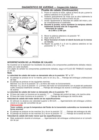 5. Poner en marcha el motor, aplicar el freno de pie y poner la
palanca selectora en la posición ‘‘D’’.
6. Acelerar gradualmente de modo que se abra totalmente la
mariposa mientras se aplica el freno de pie.
7. Anotar rápidamente la velocidad de calado del motor y sol-
tar inmediatamente el acelerador.
q Durante la prueba, nunca mantener la mariposa abierta
totalmente durante más de 5 segundos.
Velocidad de calado:
de 2.450 a 2.700 rpm
8. Mover la palanca selectora a la posición ‘‘N’’.
9. Dejar enfriar el ATF.
q Hacer funcionar el motor al ralentí durante por lo menos
un minuto.
10. Repetir los puntos 5 a 9 con la palanca selectora en las
posiciones ‘‘2’’, ‘‘1’’ y ‘‘R’’.
INTERPRETACIOuN DE LA PRUEBA DE CALADO
Se muestran en la ilustración los resultados de prueba y los componentes posiblemente dañados relacio-
nados con cada resultado.
Con objeto de señalar los componentes posiblemente dañados, seguir el FLUJO DE TRABAJO mostrado
en AT-28.
Nota
La velocidad de calado del motor es demasiado alta en la posición ‘‘D’’ o ‘‘2’’:
q El patinaje se produce en la 1a marcha, pero no en 2a y 3a...... Patinaje del embrague unidireccional
de baja
q El patinaje se produce en las siguientes marchas:
Marchas 1a a 3a en la posición ‘‘D’’ y el freno del motor en funcionamiento.
Marchas 1a y 2a en la posición ‘‘2’’ y el freno del motor en funcionamiento con el pedal del acelerador
suelto (mariposa totalmente cerrada). ..... Patinaje del embrague de avance o embrague unidireccional
de avance
La velocidad de calado del motor es demasiado alta en la posición ‘‘R’’:
q El freno del motor no funciona en la posición ‘‘1’’. ..... Patinaje del control de baja y de marcha atrás
q El freno del motor funciona en la posición ‘‘1’’. ..... Patinaje del embrague de marcha atrás
Velocidad de calado del motor dentro de las especificaciones:
q El vehículo no alcanza una velocidad superior a 80 km/h. ..... Agarrotamiento del embrague unidirec-
cional en la caja del convertidor de par
PRECAUCIOuN:
Tener cuidado, ya que la temperatura del fluido de la transmisión automática se incrementa de
forma anormal.
q El patinaje se produce en las marchas 3a y 4a en la posición ‘‘D’’. ..... Patinaje del embrague de alta
q El patinaje se produce en las marchas 2a y 4a en la posición ‘‘D’’. ..... Patinaje de la banda de freno.
Velocidad de calado del motor menor que las especificaciones:
q Mala aceleración durante el arranque. ..... Agarrotamiento del embrague unidireccional en el converti-
dor de par
SAT514G
SAT771B
DIAGNOuSTICO DE AVERIuAS — Inspección básica
Prueba de calado (Continuacio´n)
AT-30
 