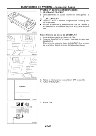 3. PRUEBA DE CRUCERO
q Comprobar todos los puntos enumerados en las partes 1 a
3.
Con CONSULT-II
q Usando CONSULT, efectuar una prueba de crucero y ano-
tar el resultado.
q Imprimir el resultado y asegurarse de que los cambios y
enclavamientos se producen según el ‘‘Programa de cam-
bios’’.
Procedimiento de ajuste de CONSULT-II
1. Poner el interruptor de encendido en OFF.
2. Conectar ‘‘CONSULT-II’’ al conector de enlace de datos para
CONSULT-II.
El conector de enlace de datos de CONSULT-II se encuen-
tra en el panel de instrumentos del lado del conductor.
3. Activar el interruptor de encendido en OFF encendido.
4. Pulsar ‘‘COMIENZO’’.
5. Pulsar ‘‘T/A’’.
SAT601J
NAT233
NAT234
SAT586J
SAT250J
DIAGNOuSTICO DE AVERIuAS — Inspección básica
Prueba en carretera (Continuacio´n)
AT-38
 