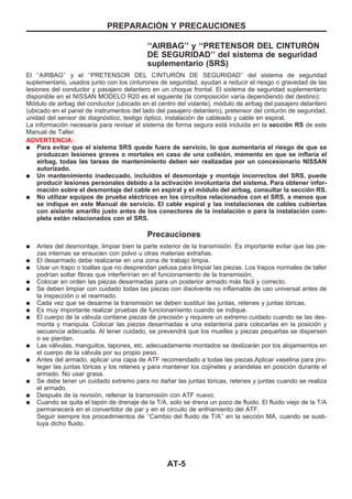 ‘‘AIRBAG’’ y ‘‘PRETENSOR DEL CINTUROuN
DE SEGURIDAD’’ del sistema de seguridad
suplementario (SRS)
El ‘‘AIRBAG’’ y el ‘‘PRETENSOR DEL CINTUROuN DE SEGURIDAD’’ del sistema de seguridad
suplementario, usados junto con los cinturones de seguridad, ayudan a reducir el riesgo o gravedad de las
lesiones del conductor y pasajero delantero en un choque frontal. El sistema de seguridad suplementario
disponible en el NISSAN MODELO R20 es el siguiente (la composición varía dependiendo del destino):
Módulo de airbag del conductor (ubicado en el centro del volante), módulo de airbag del pasajero delantero
(ubicado en el panel de instrumentos del lado del pasajero delantero), pretensor del cinturón de seguridad,
unidad del sensor de diagnóstico, testigo óptico, instalación de cableado y cable en espiral.
La información necesaria para revisar el sistema de forma segura está incluida en la sección RS de este
Manual de Taller.
ADVERTENCIA:
q Para evitar que el sistema SRS quede fuera de servicio, lo que aumentaría el riesgo de que se
produzcan lesiones graves o mortales en caso de una colisión, momento en que se inflaría el
airbag, todas las tareas de mantenimiento deben ser realizadas por un concesionario NISSAN
autorizado.
q Un mantenimiento inadecuado, incluidos el desmontaje y montaje incorrectos del SRS, puede
producir lesiones personales debido a la activación involuntaria del sistema. Para obtener infor-
mación sobre el desmontaje del cable en espiral y el módulo del airbag, consultar la sección RS.
q No utilizar equipos de prueba eléctricos en los circuitos relacionados con el SRS, a menos que
se indique en este Manual de servicio. El cable espiral y las instalaciones de cables cubiertas
con aislante amarillo justo antes de los conectores de la instalación o para la instalación com-
pleta están relacionados con el SRS.
Precauciones
q Antes del desmontaje, limpiar bien la parte exterior de la transmisión. Es importante evitar que las pie-
zas internas se ensucien con polvo u otras materias extrañas.
q El desarmado debe realizarse en una zona de trabajo limpia.
q Usar un trapo o toallas que no desprendan pelusa para limpiar las piezas. Los trapos normales de taller
podrían soltar fibras que interferirían en el funcionamiento de la transmisión.
q Colocar en orden las piezas desarmadas para un posterior armado más fácil y correcto.
q Se deben limpiar con cuidado todas las piezas con disolvente no inflamable de uso universal antes de
la inspección o el rearmado.
q Cada vez que se desarme la transmisión se deben sustituir las juntas, retenes y juntas tóricas.
q Es muy importante realizar pruebas de funcionamiento cuando se indique.
q El cuerpo de la válvula contiene piezas de precisión y requiere un extremo cuidado cuando se las des-
monta y manipula. Colocar las piezas desarmadas e una estantería para colocarlas en la posición y
secuencia adecuada. Al tener cuidado, se prevendrá que los muelles y piezas pequeñas se dispersen
o se pierdan.
q Las válvulas, manguitos, tapones, etc. adecuadamente montados se deslizarán por los alojamientos en
el cuerpo de la válvula por su propio peso.
q Antes del armado, aplicar una capa de ATF recomendado a todas las piezas.Aplicar vaselina para pro-
teger las juntas tóricas y los retenes y para mantener los cojinetes y arandelas en posición durante el
armado. No usar grasa.
q Se debe tener un cuidado extremo para no dañar las juntas tóricas, retenes y juntas cuando se realiza
el armado.
q Después de la revisión, rellenar la transmisión con ATF nuevo.
q Cuando se quita el tapón de drenaje de la T/A, solo se drena un poco de fluido. El fluido viejo de la T/A
permanecerá en el convertidor de par y en el circuito de enfriamiento del ATF.
Seguir siempre los procedimientos de ‘‘Cambio del fluido de T/A’’ en la sección MA, cuando se susti-
tuya dicho fluido.
PREPARACIOuN Y PRECAUCIONES
AT-5
 