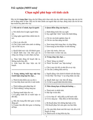 Trắc nghiệm [MBTI mini]

Chọn nghề phù hợp với tính cách
Hãy trả lời trung thực từng câu hỏi bằng cách chọn một câu duy nhất trong từng cặp câu trả lời
mô tả đúng nhất về bạn. Hãy trả lời như chính con người thật của bạn, đừng chọn câu trả lời mà
bạn muốn hay phải như vậy.
1. Nếu mô tả về mình, bạn là người:

3. Quan điểm sống của bạn là …

a. Nói nhiều hơn là nghe người khác
nói.
b. Lắng nghe người khác nhiều hơn là
nói.

a. Hành động trước khi suy nghĩ.
b. Suy nghĩ thật “chín” trước khi hành động.
c. Chỉ tin vào kinh nghiệm thực tế.
d. Chỉ tin vào bản năng mà thôi.

c. Chú ý các tiểu tiết.
d. Chú ý bức tranh toàn cảnh và những
việc có thể xảy ra.

e. Xem trọng tính trung thực và công bằng.
f. Xem trọng sự hòa thuận và tình thương.

e. Quyết định mọi việc rất khách quan.
f. Quyết định mọi việc theo giá trị
riêng của chúng và cảm nhận của bạn.

g. Làm việc trước, chơi sau.
h. Chơi trước và làm việc sau.
4. Trong công việc, bạn …

g. Thực hiện đúng kế hoạch đặt ra,
không muốn thay đổi.
h. Linh hoạt khi thực hiện các kế
hoạch.

a. Thích “đóng vai chính”.
b. Thích “ẩn mình” sau “hậu trường”.

-----------------------------------------------

c. Chú ý mọi chi tiết và nhớ tất cả sự việc.
d. Chỉ chú ý những điều mới lạ.

2. Trong những buổi họp mặt hay
tranh luận cùng bạn bè, bạn…

e. Nguồn động viên chính là thành tích đạt được.
f. Cảm thấy “ấm lòng” vì sự công nhận của sếp.

a. Thích là tâm điểm của sự chú ý.
b. Cảm thấy thoải mái khi ở một mình.

g. Quyết định mọi việc khá dễ dàng.
h. Có thể ra quyết định khá khó khăn.

c. Thích những giải pháp thực tế.
d. Thích những ý tưởng sáng tạo.

5. Nhìn chung bạn có khuynh hướng …

e. Thường tranh luận cho vui.
f. Cố gắng tránh tất cả tranh luận và
đối đầu.
g. Rất chú trọng đến thời gian và luôn
đúng giờ.
h. Ít quan tâm đến thời gian và thường
trễ hẹn.

a. Thoải mái và nhiệt tình.
b. Độc lập và kín đáo.
c. Có óc thực tế - thấy điều cụ thể trước mắt.
d. Có óc sáng tạo – thấy điều có thể làm được.
e. Bị thuyết phục bởi những lập luận có lý.
f. Bị thuyết phục bởi cảm giác của bản thân.
g. Chỉ cảm thấy thoải mái khi mọi việc đã có kế
hoạch rõ ràng.
h. Thích tự do và ứng biến tùy lúc.
1

 