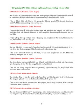 Kết quả đây: Hãy khám phá xem nghề nghiệp nào phù hợp với bạn nhất.
ENFJ (Extrovert, Intuitive, Feeler, Judger)
Bạn là người dễ cảm thông và độc đáo. Bạn thích làm việc trong môi trường ngăn nắp. Bạn rất
có trách nhiệm. Khi làm bất cứ việc gì, bạn thường dồn hết tâm trí của mình vào đó.
*Bạn có thể trở thành một Chuyên viên quảng cáo, Biên tập tạp chí, Nhà sản xuất các chương
trình TV, Nhân viên marketing, Nhà văn/Nhà báo.
ENFP (Extrovert, Intuitive, Feeler, Perceiver)
Thật tuyệt vời! Bạn rất thông minh và luôn muốn học hỏi nhiều hơn. Bạn nói khá nhiều và là
người khá thoải mái. Bạn rất nhiệt tình, có nhiều sáng kiến. Bạn thường dễ dàng vượt qua mọi
khó khăn.
*Nghề nghiệp phù hợp với bạn: Nhân viên quảng cáo, chuyên viên Phát triển phần mềm, Nhà
báo, Nhà thiết kế, Giám đốc sáng tạo.
ENTJ (Extrovert, Intuitive, Thinker, Judger)
Bạn khá thân thiện với mọi người. Tuy nhiên bạn là người rất kiên quyết và thẳng tính. Vì vậy
bạn có thể làm tổn thương người khác. Bạn rất quyết đoán và ngăn nắp.
*Bạn có thể trở thành: Giám đốc điều hành, Tư vấn viên, chuyên viên nhà đất, Nhân viên
marketing, Nhà phân tích tài chính.
ENTP (Extrovert, Intuitive, Thinker, Perceiver)
Bạn rất có duyên. Mọi người đều thích bạn vì bạn là người thân thiện và thoải mái. Bạn rất sáng
tạo, nhưng cũng dễ thay đổi. Khả năng phân tích của bạn khá tốt.
*Bạn nên làm những công việc: Đầu tư ngân hàng, Người viết quảng cáo, Hoạch định chiến
lược, Phát thanh viên radio/TV.
ESFJ (Extrovert, Sensor, Feeler, Judger)
Bạn rất năng động và tràn đầy nhiệt huyết. Tuy nhiên bạn khá nhạy cảm và dễ bị tổn thương.
Bạn là người ngăn nắp và có trách nhiệm. Bạn không thích sự thay đổi.
*Bạn có thể là một chuyên gia kinh doanh Bất động sản, Bác sĩ thú y, Giáo viên, Y tá, Nhân viên
kinh doanh, Nhân viên du lịch.
ESFP (Extrovert, Sensor, Feeler, Perceiver)
Bạn khá thoải mái và khôi hài. Vì vậy đừng ngạc nhiên khi thỉnh thoảng bạn cảm thấy mình hơi
bốc đồng nhé! Tuy nhiên bạn rất ham học hỏi. Bạn rất năng động và yêu các hoạt động xã hội.

3

 
