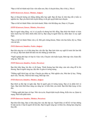 *Bạn có thể trở thành một Giáo viên mầm non, Bác sĩ chuyên khoa, Bác sĩ thú y, Nha sĩ.
ESTJ (Extrovert, Sensor, Thinker, Judger)
Bạn có khuynh hướng nói thẳng những điều bạn nghĩ. Bạn rất thực tế, khó thay đổi ý kiến và
nghiêm túc. Bạn yêu thích tính truyền thống và rất giỏi quyết định mọi chuyện.
*Bạn có thể trở thành Nhân viên kinh doanh, Nhân viên bất động sản, Dược sĩ, Sĩ quan.
ESTP (Extrovert, Sensor, Thinker, Perceiver)
Bạn là người năng động, vui vẻ và quyến rũ nhưng hơi bốc đồng. Bạn thích thử thách và luôn
luôn muốn học hỏi thêm nhiều điều mới lạ. Bạn cũng là người hiếu kỳ, điềm đạm và suy nghĩ
lôgic.
*Bạn có thể trở thành Nhân viên y tế, Môi giới chứng khoán, Nhân viên bảo hiểm, Kỹ sư, Nhân
viên du lịch.
INFJ (Introvert, Intuitive, Feeler, Judger)
Bạn khá sáng tạo và có khả năng làm việc độc lập. Bạn luôn luôn suy nghĩ kĩ trước khi làm bất
cứ việc gì. Bạn luôn dành hết đam mê cho những gì mình làm.
*Nghề nghiệp phù hợp với bạn là: Giáo viên, Chuyên viên huấn luyện, Biên tập viên, Giám đốc
sáng tạo, Nhà văn.
INFP (Introvert, Intuitive, Feeler, Perceiver)
Bạn khá trầm lặng, kín đáo và tốt bụng. Thỉnh thoảng bạn khá nhạy cảm nên cũng dễ bị tổn
thương. Bạn là người sáng tạo, độc đáo và giàu trí tưởng tượng.
*Những nghề thích hợp với bạn: Chuyên gia nhân sự, Nhà nghiên cứu, Nhà tâm lý học, Thông
dịch viên, Thủ thư, Thiết kế thời trang, Biên tập viên.
INTJ (Introvert, Intuitive, Thinker, Judger)
Bạn thích sự độc lập và ngăn nắp. Bạn là người giàu trí tưởng tượng. Bạn có óc phân tích và
lôgic. Bạn luôn khát khao nâng cao năng lực và kiến thức của mình. Bạn khá thận trọng và kín
đáo.
* Những nghề phù hợp với bạn: Nhà văn tự do, Hoạch định truyền thông, Kiến trúc sư, Quản trị
mạng, Phát triển phần mềm.
INTP (Introvert, Intuitive, Thinker, Perceiver)
Bạn khá trầm lặng. Bạn có khả năng làm việc độc lập cao. Người khác có thể kể với bạn những
bí mật của họ vì bạn là người rất kín đáo. Bạn là người sáng tạo và khéo léo, nhưng bạn cũng hay
thay đổi.

4

 