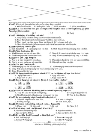 ……………………………………………………………………………………………………………….
Câu 15: Khi gõ nội dung văn bản, nếu muốn xuống dòng, em phải:
A. Gõ dấu chấm câu B. Nhấn phím Enter C. Nhấn phím End D. Nhấn phím Home
Câu 16: Khi soạn thảo văn bản, giữa các từ phải thể dùng bao nhiêu kí tự trống là đúng (gõ phím
Spacebar) để phân cách:
A. 1 B. 2 C. 3 D. Tuỳ ý
Câu 17 : Khởi động Word bằng cách nào?
A. Nháy chuột vào biểu tượng của Word trên màn hình nền.
B. Nháy đúp chuột vào biểu tượng của Word trên màn hình nền.
C. Nháy chuột vào biểu tượng thùng rác (Recycle Bin) trên màn hình nền.
D. Nháy đúp chuột vào biểu tượng máy tính (My Computer) trên màn hình nền.
Câu 18:Định dạng văn bản gồm:
A. Định dạng kí tự. B. Định dạng đoạn văn bản. C. Định dạng kí tự và định dạng đoạn văn bản.
Câu 19:Phím Delete dùng để:
A. Xóa kí tự ngay sau con trỏ soạn thảo. C. Dùng để di chuyển từ vị trí này sang vị trí khác.
B. Xóa kí tự ngay trước con trỏ soạn thảo. D. Dùng để sao chép từ vị trí này sang vị trí khác.
Câu 20: Nút lệnh Copy dùng để:
A. Xóa kí tự ngay sau con trỏ soạn thảo. C. Dùng để di chuyển từ vị trí này sang vị trí khác.
B. Xóa kí tự ngay trước con trỏ soạn thảo. D. Dùng để sao chép văn bản.
Câu 21: Nút lệnh Cut dùng để:
A. Xóa kí tự ngay sau con trỏ soạn thảo. B. Xóa kí tự ngay trước con trỏ soạn thảo.
C. Dùng để di chuyển từ nội dung văn bản vị trí này sang vị trí khác.
D. Dùng để sao chép văn bản.
Câu 22: Sử dụng phím Backspace để xóa từ ONE, em cần đặt con trỏ soạn thảo ở đâu?
A. Ngay trước chữ E B. Ngay trước chữ O
C. Ngay cuối từ ONE D. Ngay trước chữ N
Câu 23: Em sử dụng hai nút nào dưới đây để di chuyển phần văn bản?
A. và B. và
C. và D. và
Câu 24: Thao tác nào dưới đây không phải là thao tác định dạng đoạn văn:
A. Thay đổi kiểu chữ thành chữ nghiêng. B. Căn giữa đoạn văn bản
C.Tăng khoảng cách giữa các dòng trong đoạn văn bản D. Thụt lề dòng đầu tiên
Câu 25: Để soạn thảo văn bản trên máy tính cần phải có?
A. Máy tính và phần mềm soạn thảo. B. Chuột và bàn phím.
C. Chương trình gõ. D. Viết, thước, tập…
Câu 26: Chữ đậm, chữ nghiêng, chữ gạch chân,… được gọi là
A. Phông chữ B. Kiểu chữ C. Cỡ chữ D. Cả A, B, C
Câu 27: Chức năng chính của Microsoft Word là gì?
A. Tính toán và lập bảng biểu. B. Soạn thảo văn bản.
C. Tạo các tệp tin đồ họa. D. Tạo các tập tin thực thi.
Câu 28: Để mở hộp thoại Paragraph ta dùng lệnh nào?
A. Edit  Paragraph B. Insert  Paragraph
C. Format  Paragraph D. Table  Paragraph
………………….. Hết …………………….
(cán bộ coi thi không giải thích gì thêm)
Trang 2/2 - Mã đề thi 01
 