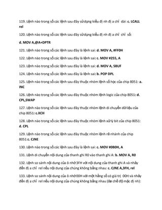 119. Lệnh nào trong số các lệnh sau đây sửdụng kiểu đị nh đị a chỉ dài: c. LCALL
rel
120. Lệnh nào trong số các lệnh sau đây sửdụng kiểu đị nh đị a chỉ chỉ số:
d. MOV A,@A+DPTR
121. Lệnh nào trong số các lệnh sau đây là lệnh sai: d. MOV A, #FF0H
122. Lệnh nào trong số các lệnh sau đây là lệnh sai: c. MOV #255, A
123. Lệnh nào trong số các lệnh sau đây là lệnh sai: d. MOV A, SBUF
124. Lệnh nào trong số các lệnh sau đây là lệnh sai: b. POP DPL
125. Lệnh nào trong số các lệnh sau đây thuộc nhóm lệnh số học của chip 8051: a.
INC
126. Lệnh nào trong số các lệnh sau đây thuộc nhóm lệnh logic của chip 8051: d.
CPL,SWAP
127. Lệnh nào trong số các lệnh sau đây thuộc nhóm lệnh di chuyển dữliệu của
chip 8051: c.XCH
128. Lệnh nào trong số các lệnh sau đây thuộc nhóm lệnh xửlý bit của chip 8051:
d. CPL
129. Lệnh nào trong số các lệnh sau đây thuộc nhóm lệnh rẽ nhánh của chip
8051:c. CJNE
130. Lệnh nào trong số các lệnh sau đây là lệnh sai: c. MOV #0B0H, A
131. Lệnh di chuyển nội dung của thanh ghi R0 vào thanh ghi A: b. MOV A, R0
132. Lệnh so sánh nội dung của ô nhớ3FH với nội dung của thanh ghi A và nhảy
đến đị a chỉ rel nếu nội dung của chúng không bằng nhau: c. CJNE A,3FH, rel
133. Lệnh so sánh nội dung của ô nhớ00H với một hằng số có giá trị 00H và nhảy
đến đị a chỉ rel nếu nội dung của chúng không bằng nhau (ởø chế độ mặc đị nh):
 