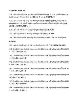 a. CJNE R0, #00H, rel
134. Lệnh giãm nội dung của thanh ghi R0 và nhảy đến đị a chỉ rel nếu nội dung
của thanh ghi R0 khác 0 (ởø chế độ mặc đị nh): b. DJNZ R0, rel
135. Lệnh so sánh nội dung của thanh ghi R0 với một hằng số có giá trị 00H và
nhảy đến đị a chỉ rel nếu nội dung của chúng không bằng nhau (ởø chế độ mặc
đị nh): a. CJNE R0, #00H, rel
136. Lệnh cất dữliệu vào vùng nhớngăn xếp (Stack): b. PUSH
137. Lệnh lấy dữliệu ra từvùng nhớngăn xếp (Stack): a. POP
138. Lệnh hoán chuyển nội dung của hai nibble (hai nửa 4 bit) của thanh ghi A:
d. SWAP
139. Lệnh di chuyển giá trị 7FH vào ô nhớcó đị a chỉ 7FH: c. MOV 7FH, #7FH
140. Cho biết trạng thái các cờsau khi chip 8051 thực hiện phép toán số học (52H
+ 12H) a.CY = 0, AC = 0
141. Cho biết trạng thái các cờsau khi chip 8051 thực hiện phép toán số học (89H
+ 57H) b.CY = 0, AC = 1
142. Cho biết trạng thái các cờsau khi chip 8051 thực hiện phép toán số học (C3H
+ AAH) c.CY = 1, AC = 0
143. Cho biết trạng thái các cờsau khi chip 8051 thực hiện phép toán số học (C5H
+ B6H) c.CY = 1, AC = 0
144. Cho biết trạng thái các cờsau khi chip 8051 thực hiện phép toán số học (00H
- 01H) d.CY = 1, AC = 1
145. Cho biết trạng thái các cờsau khi chip 8051 thực hiện phép toán số học (83H
+ 49H) a.AC = 0, OV = 0
146. Cho biết trạng thái các cờsau khi chip 8051 thực hiện phép toán số học (B4H
+ 8BH) b.AC = 0, OV = 1
 