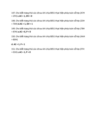 147. Cho biết trạng thái các cờsau khi chip 8051 thực hiện phép toán số học (A7H
+ 2FH) c.AC = 1, OV = 0
148. Cho biết trạng thái các cờsau khi chip 8051 thực hiện phép toán số học (25H
+ 7DH) d.AC = 1, OV = 1
149. Cho biết trạng thái các cờsau khi chip 8051 thực hiện phép toán số học (78H
+ 87H) a.AC = 0, P = 0
150. Cho biết trạng thái các cờsau khi chip 8051 thực hiện phép toán số học (AAH
+ BDH)
d. AC = 1, P = 1
151. Cho biết trạng thái các cờsau khi chip 8051 thực hiện phép toán số học (FFH
+ 01H) c.AC = 1, P = 0
 