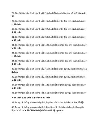 28. Bộ nhớbán dẫn 8 bit có mã số 2716 cho biết dung lượng của bộ nhớnày: a. 2
KB
29. Bộ nhớbán dẫn 8 bit có mã số 6116 cho biết số chân đị a chỉ của bộ nhớnày:
c. 11 chân
30. Bộ nhớbán dẫn 8 bit có mã số 2732 cho biết số chân đị a chỉ của bộ nhớnày:
d. 12 chân
31. Bộ nhớbán dẫn 8 bit có mã số 2764 cho biết số chân đị a chỉ của bộ nhớnày:
a. 13 chân
32. Bộ nhớbán dẫn 8 bit có mã số 61128 cho biết số chân đị a chỉ của bộ nhớnày:
b. 14 chân
33. Bộ nhớbán dẫn 8 bit có mã số 61256 cho biết số chân đị a chỉ của bộ nhớnày:
c. 15 chân
34. Bộ nhớbán dẫn 8 bit có mã số 62512 cho biết số chân đị a chỉ của bộ nhớnày:
d. 16 chân
35. Bộ nhớbán dẫn 8 bit có mã số 2716 cho biết số chân dữliệu của bộ nhớnày: a.
8 chân
36. Bộ nhớbán dẫn 8 bit có mã số 2732 cho biết số chân dữliệu của bộ nhớnày:
b. 12 chân
37. Bộ nhớbán dẫn 8 bit có mã số 61128 cho biết số chân dữliệu của bộ nhớnày:
b. 14 chân
38. Bộ nhớbán dẫn 8 bit có mã số 62512 cho biết số chân dữliệu của bộ nhớnày:
a. 14 chân b. 10 chân c. 8 chân d. 12 chân
39. Trong hệ thống bus của máy tính, loại bus nào là bus 2 chiều: a. Bus dữliệu
40. Trong hệ thống bus của máy tính, bus đị a chỉ có chiều di chuyển thông tin
đị a chỉ đi từ: a. TừCPU đến bộnhớvà thiết bị ngoại vi.
 