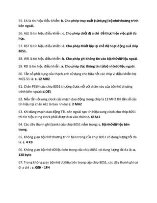 55. EA là tín hiệu điều khiển: b. Cho phép truy xuất (sửdụng) bộnhớchương trình
bên ngoài.
56. ALE là tín hiệu điều khiển: c. Cho phép chốt đị a chỉ để thực hiện việc giải đa
hợp.
57. RST là tín hiệu điều khiển: d. Cho phép thiết lập lại chế độhoạt động cuả chip
8051.
58. WR là tín hiệu điều khiển: b. Cho phép ghi thông tin vào bộnhớdữliệu ngoài.
59. RD là tín hiệu điều khiển: a. Cho phép đọc thông tin từbộnhớdữliệu ngoài.
60. Tần số phổ dụng của thạch anh sửdụng cho hầu hết các chip vi điều khiển họ
MCS-51 là: c. 12 MHZ
61. Chân PSEN của chip 8051 thường đựơc nối với chân nào của bộ nhớchương
trình bên ngoài: d.OE
62. Nếu tần số xung clock của mạch dao động trong chip là 12 MHZ thì tần số của
tín hiệu tại chân ALE là bao nhiêu: c. 2 MHZ
63. Khi dùng mạch dao động TTL bên ngoài tạo tín hiệu xung clock cho chip 8051
thì tín hiệu xung clock phải được đưa vào chân: c. XTAL1
64. Các dãy thanh ghi (bank) của chip 8051 nằm trong: c. Bộnhớdữliệu bên
trong.
65. Không gian bộ nhớchương trình bên trong của chip 8051 có dung lượng tối đa
là: c. 4 KB
66. Không gian bộ nhớdữliệu bên trong của chip 8051 có dung lượng tối đa là: a.
128 byte
67. Trong không gian bộ nhớdữliệu bên trong của chip 8051, các dãy thanh ghi có
đị a chỉ : a. 00H - 1FH
 